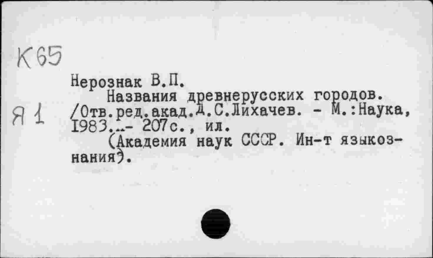 ﻿К 65
Я і
Нерознак В.П.
Названия древнерусских городов. /Отв.ред.акад.Д.С.Лихачев. - м.:Наука, 1983...- 207с., ил.
(Академия наук СССР. Ин-т языкознания).